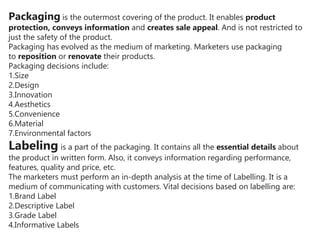 Packaging is the outermost covering of the product. It enables product
protection, conveys information and creates sale appeal. And is not restricted to
just the safety of the product.
Packaging has evolved as the medium of marketing. Marketers use packaging
to reposition or renovate their products.
Packaging decisions include:
1.Size
2.Design
3.Innovation
4.Aesthetics
5.Convenience
6.Material
7.Environmental factors
Labeling is a part of the packaging. It contains all the essential details about
the product in written form. Also, it conveys information regarding performance,
features, quality and price, etc.
The marketers must perform an in-depth analysis at the time of Labelling. It is a
medium of communicating with customers. Vital decisions based on labelling are:
1.Brand Label
2.Descriptive Label
3.Grade Label
4.Informative Labels
 