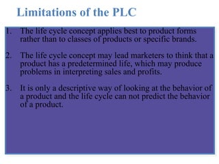 Limitations of the PLC
1. The life cycle concept applies best to product forms
rather than to classes of products or specific brands.
2. The life cycle concept may lead marketers to think that a
product has a predetermined life, which may produce
problems in interpreting sales and profits.
3. It is only a descriptive way of looking at the behavior of
a product and the life cycle can not predict the behavior
of a product.
 