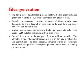 Idea generation
The new product development process starts with idea generation. Idea
generation refers to the systematic search for new-product ideas.
Typically, a company generates hundreds of ideas, maybe even
thousands, to find a handful of good ones in the end. Two sources of
new ideas can be identified:
Internal idea sources: the company finds new ideas internally. That
means R&D, but also contributions from employees.
External idea sources: the company finds new ideas externally. This
refers to all kinds of external sources, e.g. distributors and suppliers, but
also competitors. The most important external source are customers,
because the new product development process should focus on creating
customer value.
 