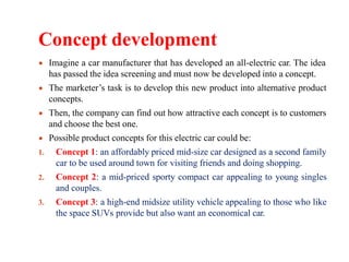 Concept development
Imagine a car manufacturer that has developed an all-electric car. The idea
has passed the idea screening and must now be developed into a concept.
The marketer’s task is to develop this new product into alternative product
concepts.
Then, the company can find out how attractive each concept is to customers
and choose the best one.
Possible product concepts for this electric car could be:
1. Concept 1: an affordably priced mid-size car designed as a second family
car to be used around town for visiting friends and doing shopping.
2. Concept 2: a mid-priced sporty compact car appealing to young singles
and couples.
3. Concept 3: a high-end midsize utility vehicle appealing to those who like
the space SUVs provide but also want an economical car.
 
