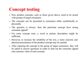 Concept testing
New product concepts, such as those given above, need to be tested
with groups of target consumers.
The concepts can be presented to consumers either symbolically or
physically.
The question is always: does the particular concept have strong
word or picture description might be
consumer appeal?
For some concept tests, a
sufficient.
However, to increase the reliability of the test, a more concrete and
physical presentation of the product concept may be needed.
After exposing the concept to the group of target consumers, they will
be asked to answer questions in order to find out the consumer appeal
and customer value of each concept.
 