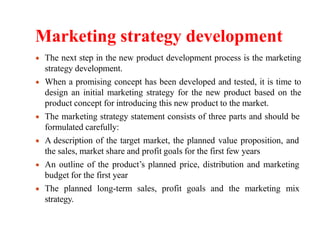 Marketing strategy development
The next step in the new product development process is the marketing
strategy development.
When a promising concept has been developed and tested, it is time to
design an initial marketing strategy for the new product based on the
product concept for introducing this new product to the market.
The marketing strategy statement consists of three parts and should be
formulated carefully:
A description of the target market, the planned value proposition, and
the sales, market share and profit goals for the first few years
An outline of the product’s planned price, distribution and marketing
budget for the first year
The planned long-term sales, profit goals and the marketing mix
strategy.
 