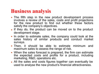 Business analysis
The fifth step in the new product development process
involves a review of the sales, costs and profit projections
for the new product to find out whether these factors
satisfy the company’s objectives.
If they do, the product can be moved on to the product
development stage.
In order to estimate sales, the company could look at the
sales history of similar products and conduct market
surveys.
Then, it should be able to estimate minimum and
maximum sales to assess the range of risk.
When the sales forecast is prepared, the firm can estimate
the expected costs and profits for a product, including
marketing, R&D, operations etc.
All the sales and costs figures together can eventually be
used to analyse the new product’s financial attractiveness.
 