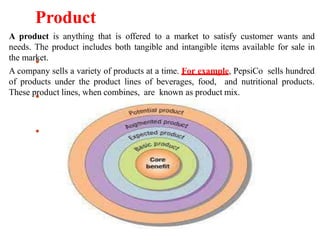 Product
A product is anything that is offered to a market to satisfy customer wants and
needs. The product includes both tangible and intangible items available for sale in
the market.
A company sells a variety of products at a time. For example, PepsiCo sells hundred
of products under the product lines of beverages, food, and nutritional products.
These product lines, when combines, are known as product mix.
 