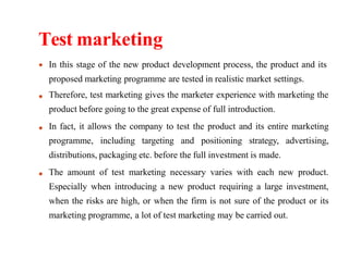 Test marketing
In this stage of the new product development process, the product and its
proposed marketing programme are tested in realistic market settings.
Therefore, test marketing gives the marketer experience with marketing the
product before going to the great expense of full introduction.
In fact, it allows the company to test the product and its entire marketing
programme, including targeting and positioning strategy, advertising,
distributions, packaging etc. before the full investment is made.
The amount of test marketing necessary varies with each new product.
Especially when introducing a new product requiring a large investment,
when the risks are high, or when the firm is not sure of the product or its
marketing programme, a lot of test marketing may be carried out.
 