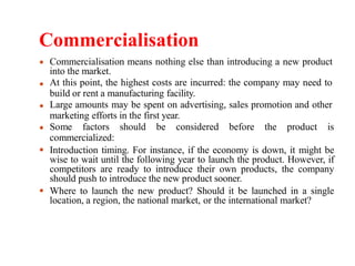 Commercialisation
Commercialisation means nothing else than introducing a new product
into the market.
At this point, the highest costs are incurred: the company may need to
build or rent a manufacturing facility.
Large amounts may be spent on advertising, sales promotion and other
marketing efforts in the first year.
Some factors should be considered before the product is
commercialized:
Introduction timing. For instance, if the economy is down, it might be
wise to wait until the following year to launch the product. However, if
competitors are ready to introduce their own products, the company
should push to introduce the new product sooner.
Where to launch the new product? Should it be launched in a single
location, a region, the national market, or the international market?
 