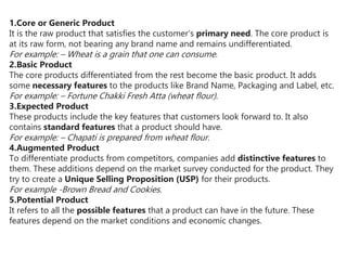 1.Core or Generic Product
It is the raw product that satisfies the customer’s primary need. The core product is
at its raw form, not bearing any brand name and remains undifferentiated.
For example: – Wheat is a grain that one can consume.
2.Basic Product
The core products differentiated from the rest become the basic product. It adds
some necessary features to the products like Brand Name, Packaging and Label, etc.
For example: – Fortune Chakki Fresh Atta (wheat flour).
3.Expected Product
These products include the key features that customers look forward to. It also
contains standard features that a product should have.
For example: – Chapati is prepared from wheat flour.
4.Augmented Product
To differentiate products from competitors, companies add distinctive features to
them. These additions depend on the market survey conducted for the product. They
try to create a Unique Selling Proposition (USP) for their products.
For example -Brown Bread and Cookies.
5.Potential Product
It refers to all the possible features that a product can have in the future. These
features depend on the market conditions and economic changes.
 