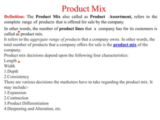 Product Mix
Definition: The Product Mix also called as Product Assortment, refers to the
complete range of products that is offered for sale by the company.
In other words, the number of product lines that a company has for its customers is
called as product mix.
It refers to the aggregate range of products that a company owns. In other words, the
total number of products that a company offers for sale is the product mix of the
company.
Product mix decisions depend upon the following four characteristics:
Length
Width
1.Depth
2.Consistency
There are various decisions the marketers have to take regarding the product mix. It
may include:-
1.Expansion
2.Contraction
3.Product Differentiation
4.Deepening and Alteration, etc.
 