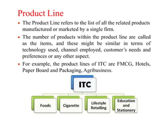 Product Line
The Product Line refers to the list of all the related products
manufactured or marketed by a single firm.
The number of products within the product line are called
as the items, and these might be similar in terms of
technology used, channel employed, customer’s needs and
preferences or any other aspect.
For example, the product lines of ITC are FMCG, Hotels,
Paper Board and Packaging, Agribusiness.
 