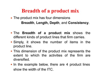 Breadth of a product mix
The product mix has four dimensions
Breadth, Length, Depth, and Consistency.
The Breadth of a product mix shows the
different kinds of product lines that firm carries.
Simply, it shows the number of items in the
product line.
This dimension of the product mix represents the
extent to which the activities of the firm are
diversified.
In the example below, there are 4 product lines
show the width of the ITC.
 