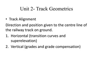 Unit 2- Track Geometrics
• Track Alignment
Direction and position given to the centre line of
the railway track on ground.
1. Horizontal (transition curves and
superelevation)
2. Vertical (grades and grade compensation)
 
