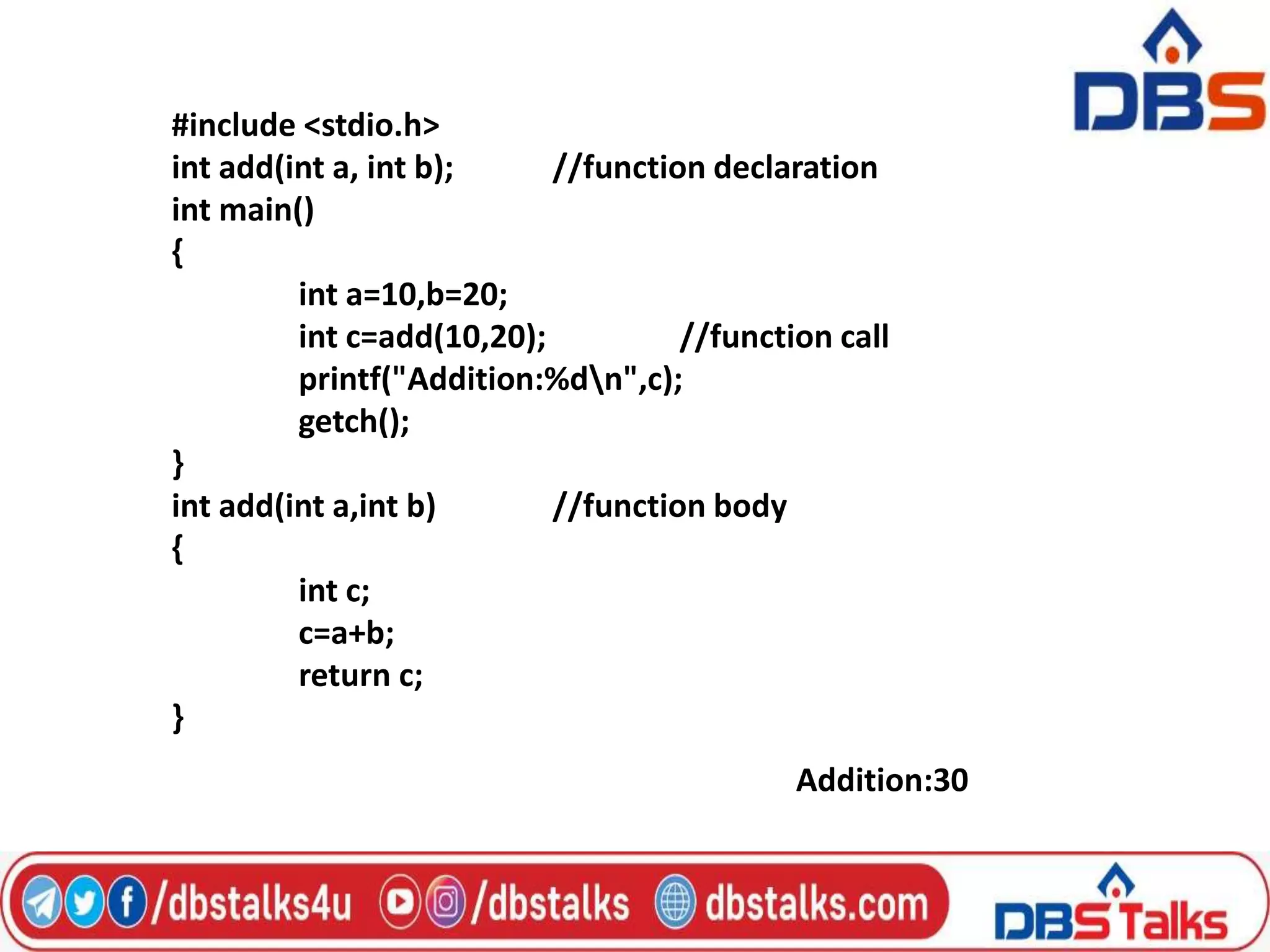 #include <stdio.h>
int add(int a, int b); //function declaration
int main()
{
int a=10,b=20;
int c=add(10,20); //function call
printf("Addition:%dn",c);
getch();
}
int add(int a,int b) //function body
{
int c;
c=a+b;
return c;
}
Addition:30
 