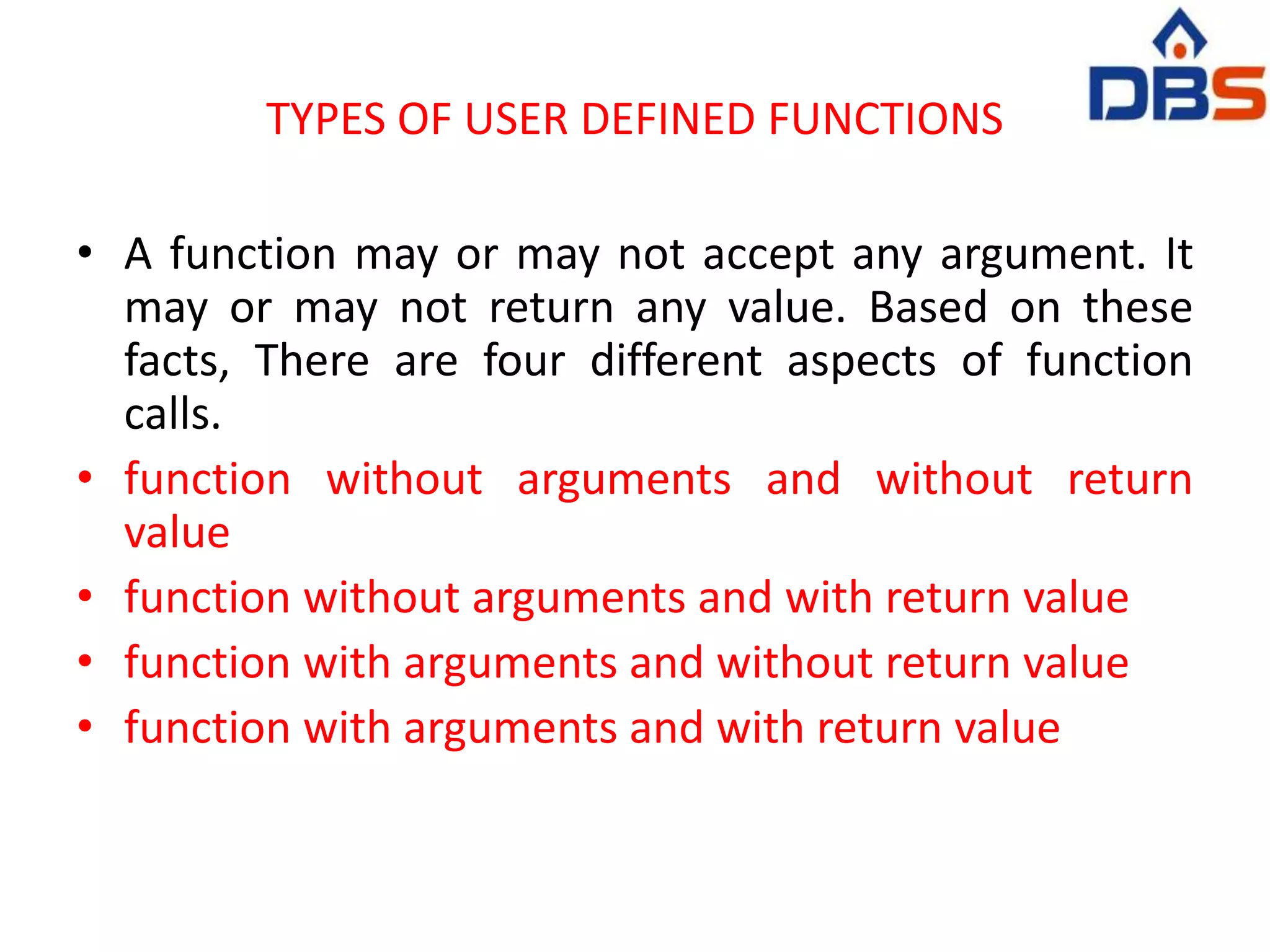 TYPES OF USER DEFINED FUNCTIONS
• A function may or may not accept any argument. It
may or may not return any value. Based on these
facts, There are four different aspects of function
calls.
• function without arguments and without return
value
• function without arguments and with return value
• function with arguments and without return value
• function with arguments and with return value
 