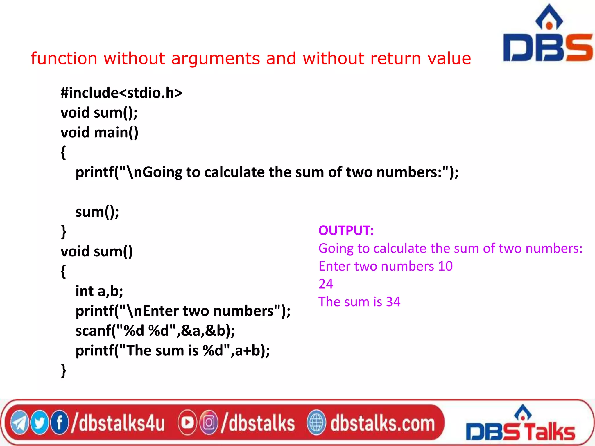 function without arguments and without return value
#include<stdio.h>
void sum();
void main()
{
printf("nGoing to calculate the sum of two numbers:");
sum();
}
void sum()
{
int a,b;
printf("nEnter two numbers");
scanf("%d %d",&a,&b);
printf("The sum is %d",a+b);
}
OUTPUT:
Going to calculate the sum of two numbers:
Enter two numbers 10
24
The sum is 34
 