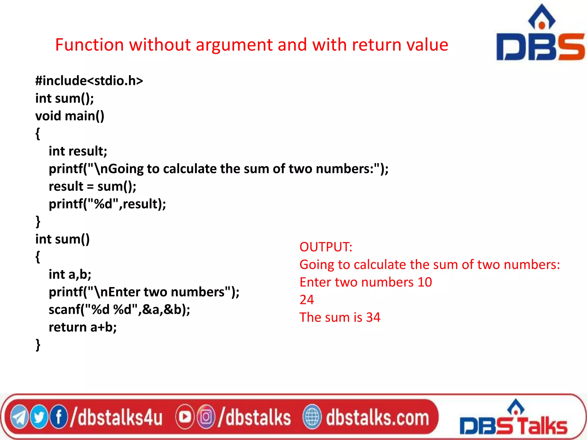 Function without argument and with return value
#include<stdio.h>
int sum();
void main()
{
int result;
printf("nGoing to calculate the sum of two numbers:");
result = sum();
printf("%d",result);
}
int sum()
{
int a,b;
printf("nEnter two numbers");
scanf("%d %d",&a,&b);
return a+b;
}
OUTPUT:
Going to calculate the sum of two numbers:
Enter two numbers 10
24
The sum is 34
 