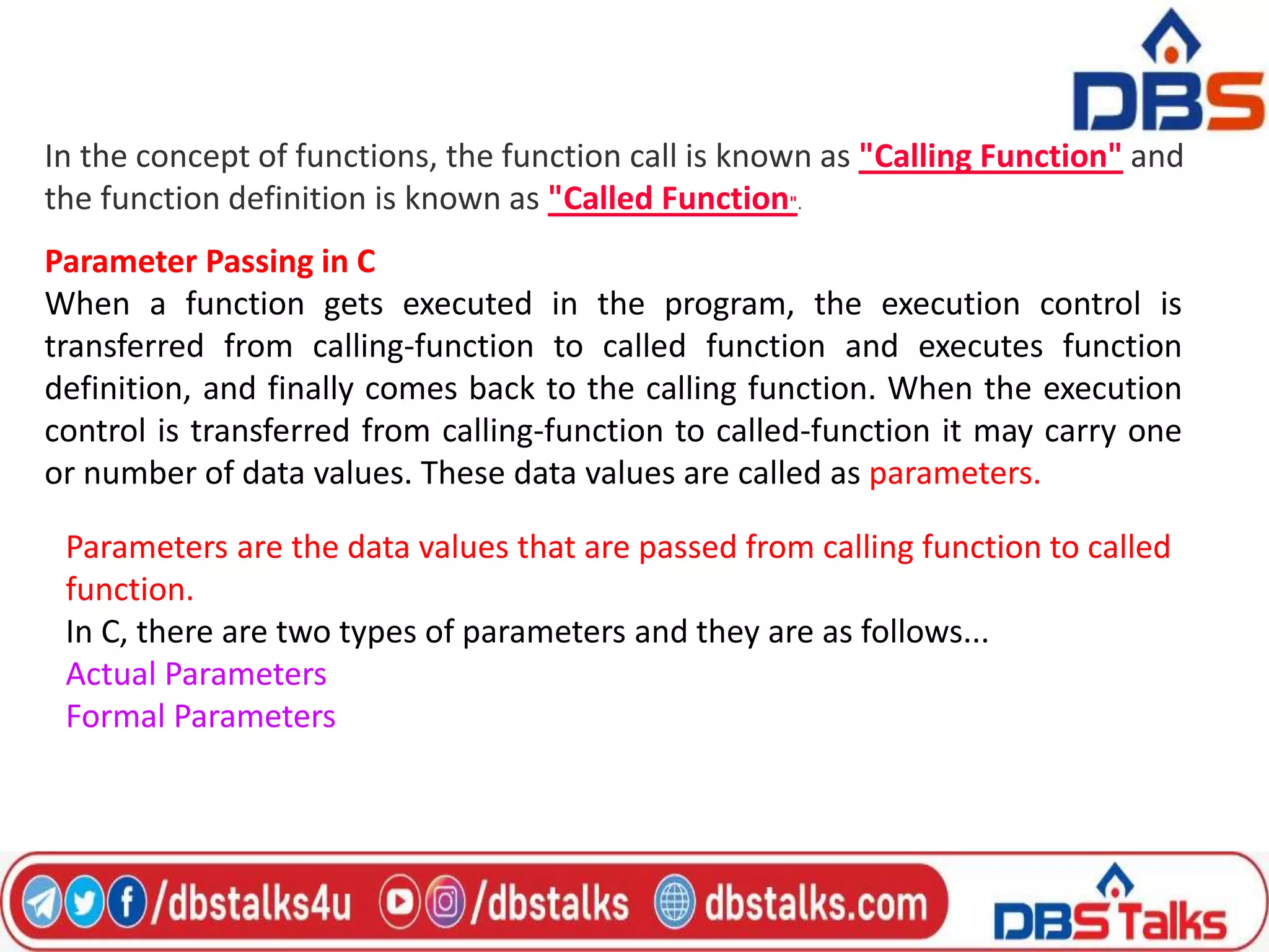 In the concept of functions, the function call is known as "Calling Function" and
the function definition is known as "Called Function".
Parameter Passing in C
When a function gets executed in the program, the execution control is
transferred from calling-function to called function and executes function
definition, and finally comes back to the calling function. When the execution
control is transferred from calling-function to called-function it may carry one
or number of data values. These data values are called as parameters.
Parameters are the data values that are passed from calling function to called
function.
In C, there are two types of parameters and they are as follows...
Actual Parameters
Formal Parameters
 