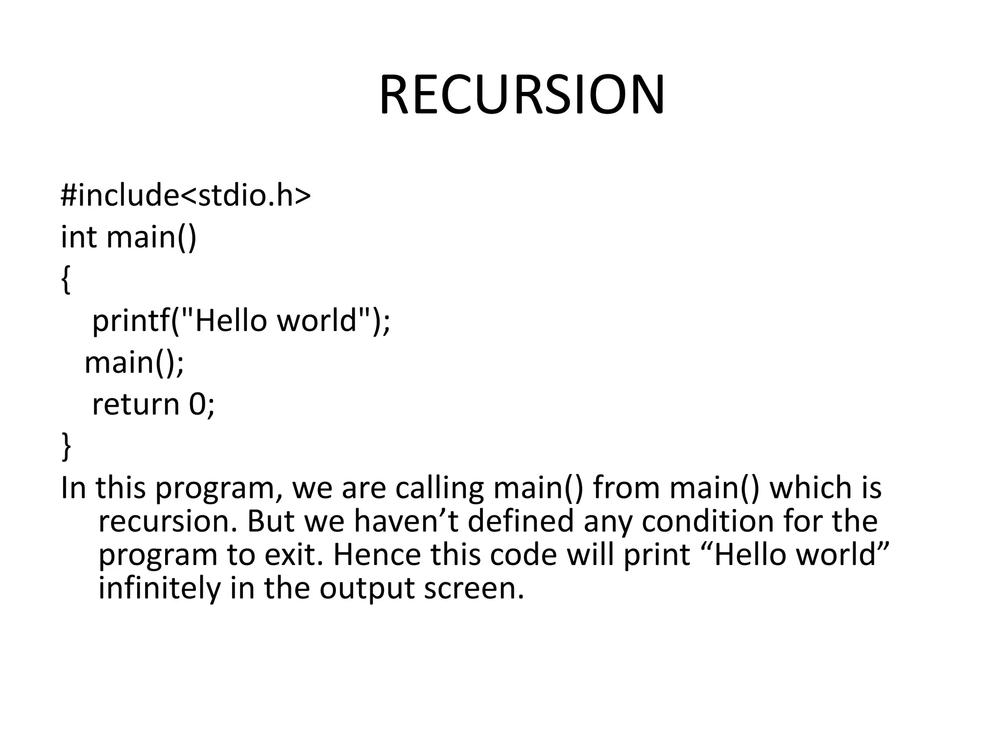 RECURSION
#include<stdio.h>
int main()
{
printf("Hello world");
main();
return 0;
}
In this program, we are calling main() from main() which is
recursion. But we haven’t defined any condition for the
program to exit. Hence this code will print “Hello world”
infinitely in the output screen.
 