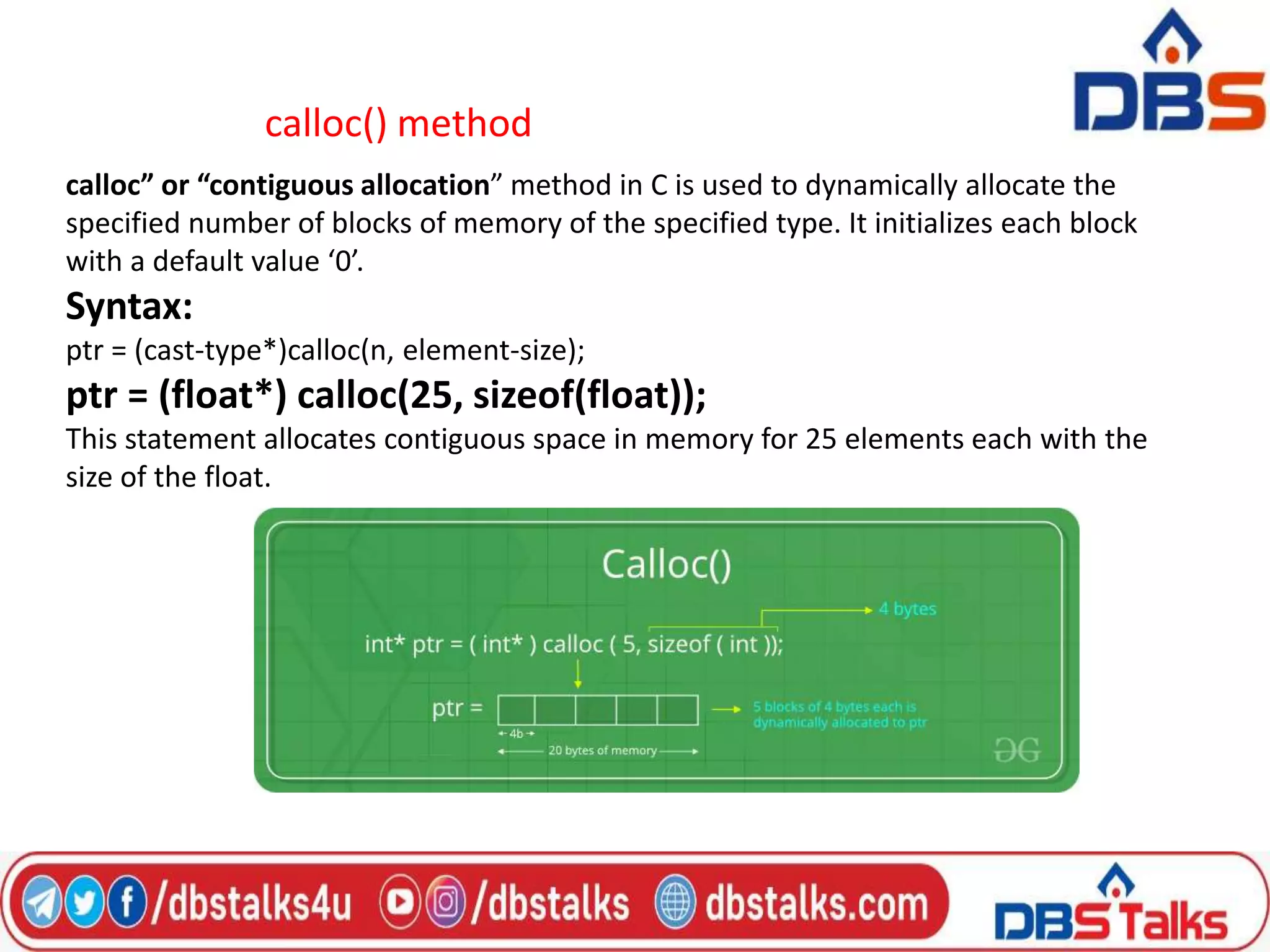 calloc() method
calloc” or “contiguous allocation” method in C is used to dynamically allocate the
specified number of blocks of memory of the specified type. It initializes each block
with a default value ‘0’.
Syntax:
ptr = (cast-type*)calloc(n, element-size);
ptr = (float*) calloc(25, sizeof(float));
This statement allocates contiguous space in memory for 25 elements each with the
size of the float.
 