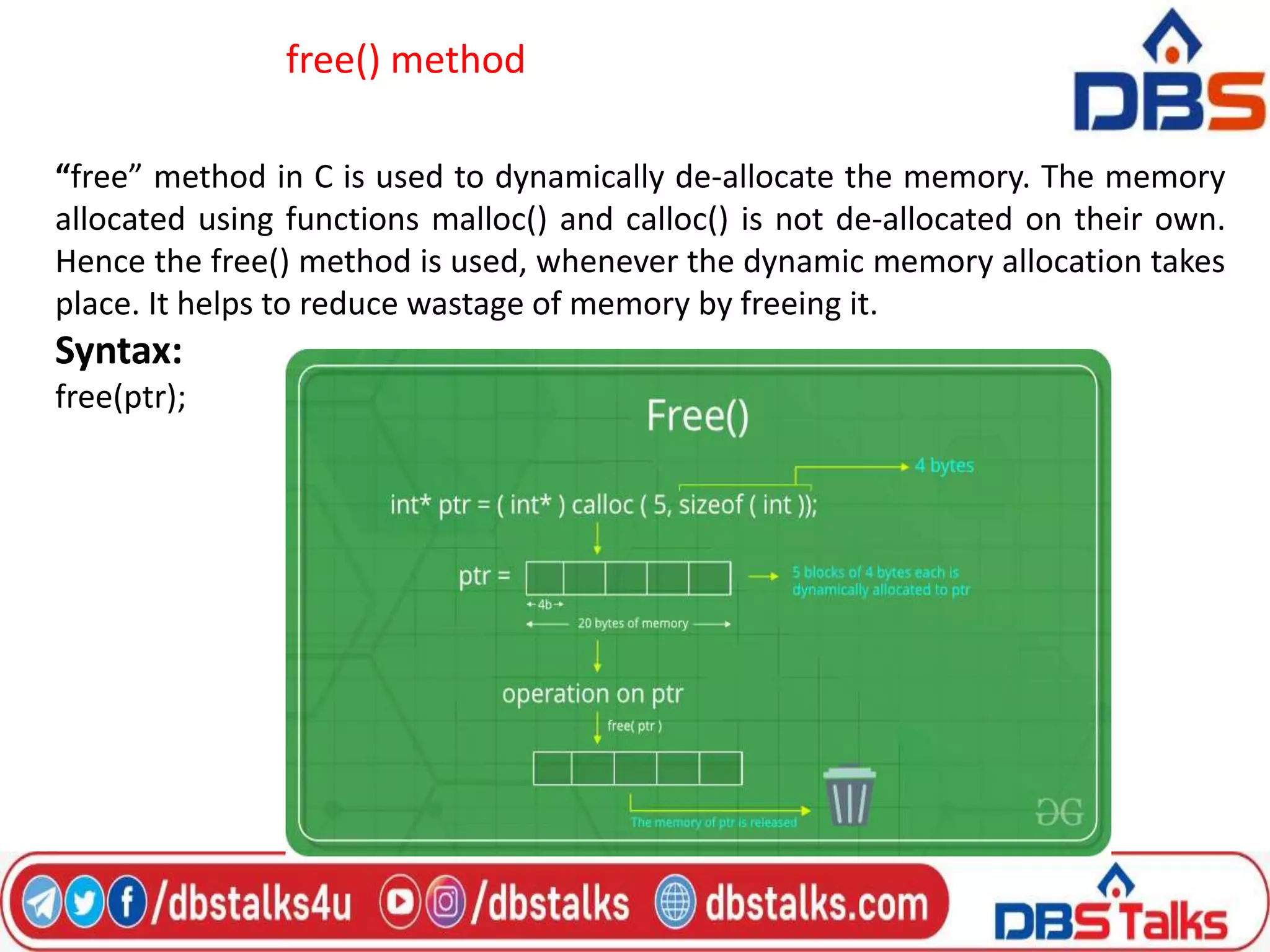 free() method
“free” method in C is used to dynamically de-allocate the memory. The memory
allocated using functions malloc() and calloc() is not de-allocated on their own.
Hence the free() method is used, whenever the dynamic memory allocation takes
place. It helps to reduce wastage of memory by freeing it.
Syntax:
free(ptr);
 