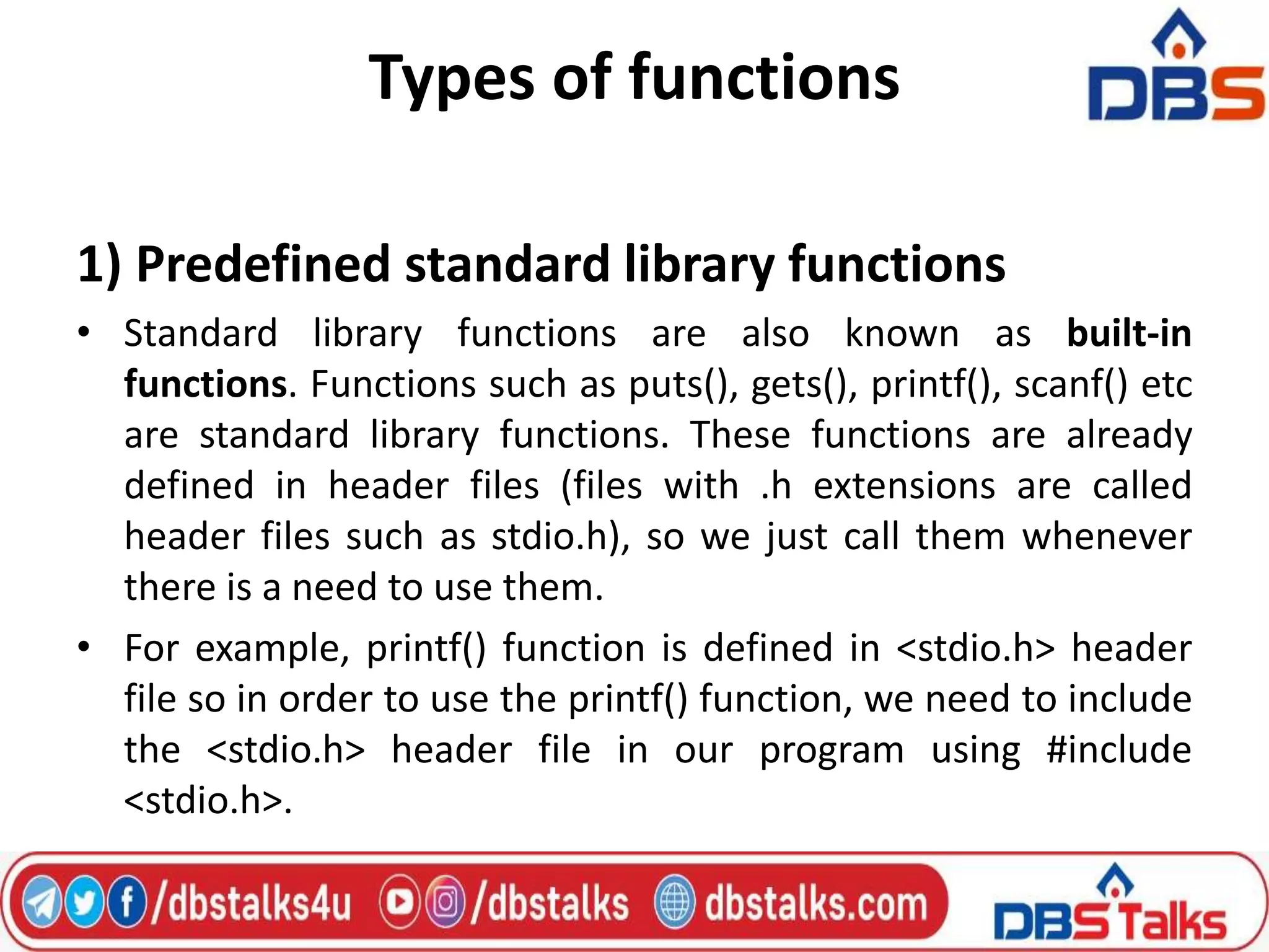 Types of functions
1) Predefined standard library functions
• Standard library functions are also known as built-in
functions. Functions such as puts(), gets(), printf(), scanf() etc
are standard library functions. These functions are already
defined in header files (files with .h extensions are called
header files such as stdio.h), so we just call them whenever
there is a need to use them.
• For example, printf() function is defined in <stdio.h> header
file so in order to use the printf() function, we need to include
the <stdio.h> header file in our program using #include
<stdio.h>.
 