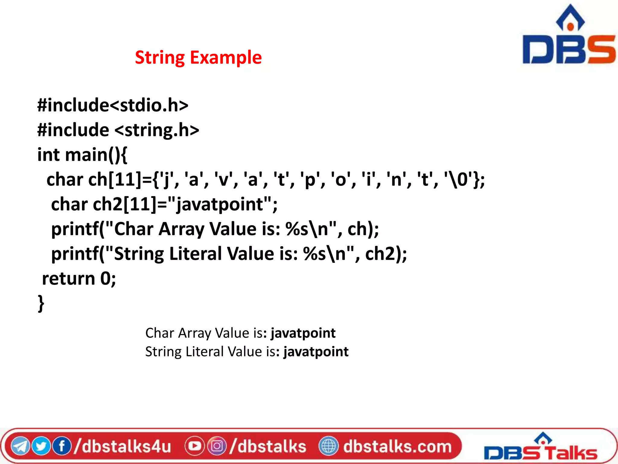 String Example
#include<stdio.h>
#include <string.h>
int main(){
char ch[11]={'j', 'a', 'v', 'a', 't', 'p', 'o', 'i', 'n', 't', '0'};
char ch2[11]="javatpoint";
printf("Char Array Value is: %sn", ch);
printf("String Literal Value is: %sn", ch2);
return 0;
}
Char Array Value is: javatpoint
String Literal Value is: javatpoint
 