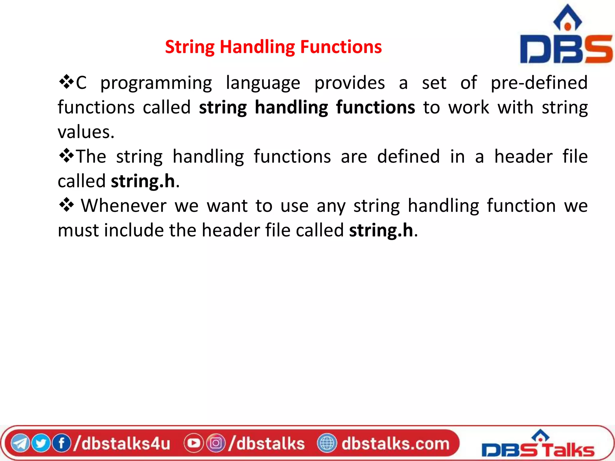 String Handling Functions
C programming language provides a set of pre-defined
functions called string handling functions to work with string
values.
The string handling functions are defined in a header file
called string.h.
 Whenever we want to use any string handling function we
must include the header file called string.h.
 