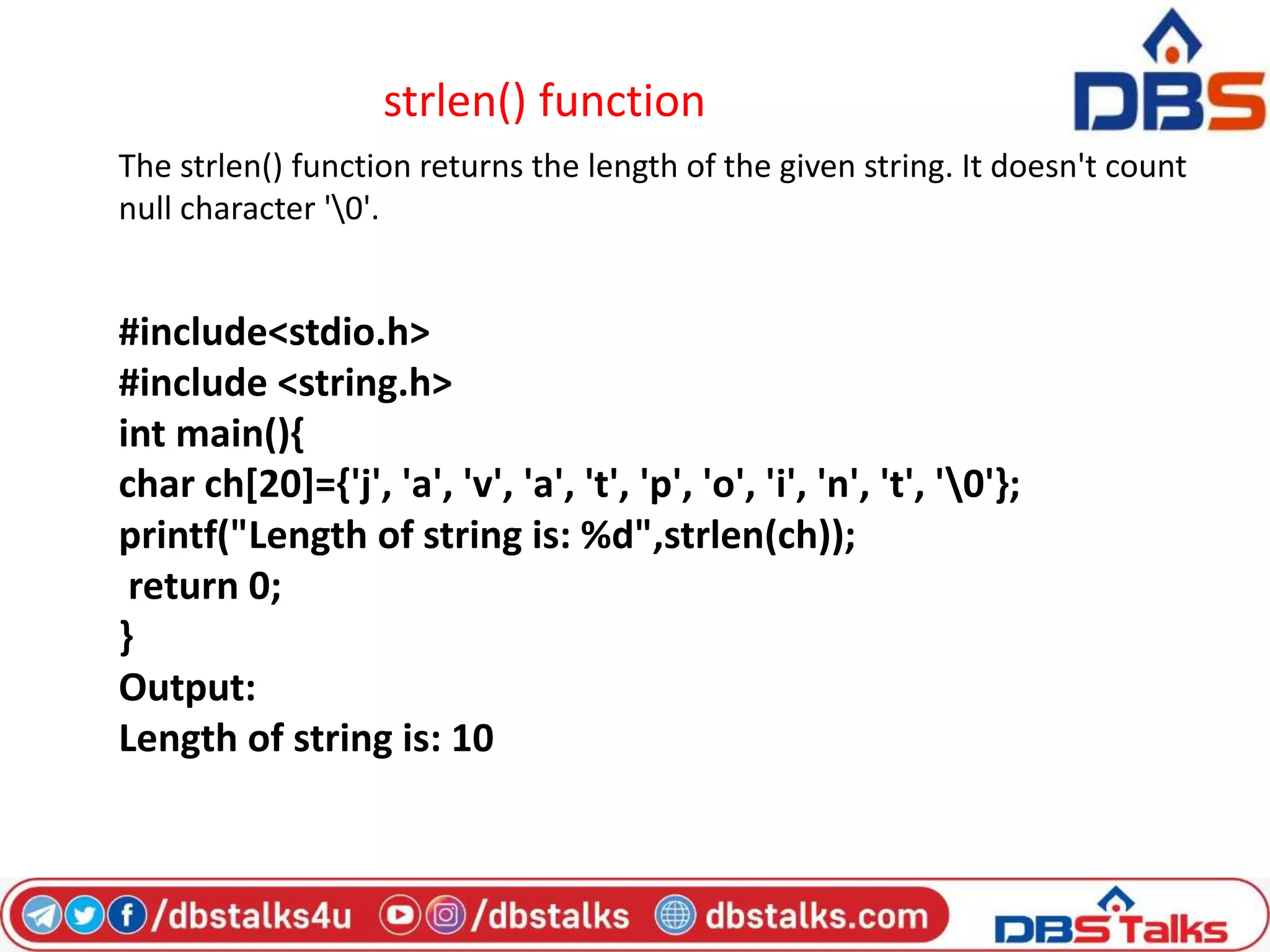 strlen() function
The strlen() function returns the length of the given string. It doesn't count
null character '0'.
#include<stdio.h>
#include <string.h>
int main(){
char ch[20]={'j', 'a', 'v', 'a', 't', 'p', 'o', 'i', 'n', 't', '0'};
printf("Length of string is: %d",strlen(ch));
return 0;
}
Output:
Length of string is: 10
 