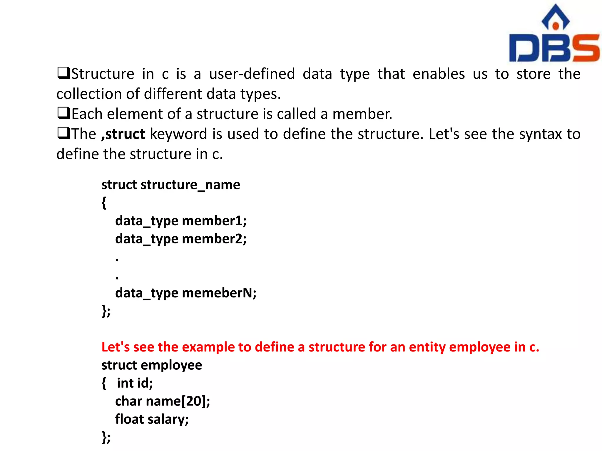 Structure in c is a user-defined data type that enables us to store the
collection of different data types.
Each element of a structure is called a member.
The ,struct keyword is used to define the structure. Let's see the syntax to
define the structure in c.
struct structure_name
{
data_type member1;
data_type member2;
.
.
data_type memeberN;
};
Let's see the example to define a structure for an entity employee in c.
struct employee
{ int id;
char name[20];
float salary;
};
 