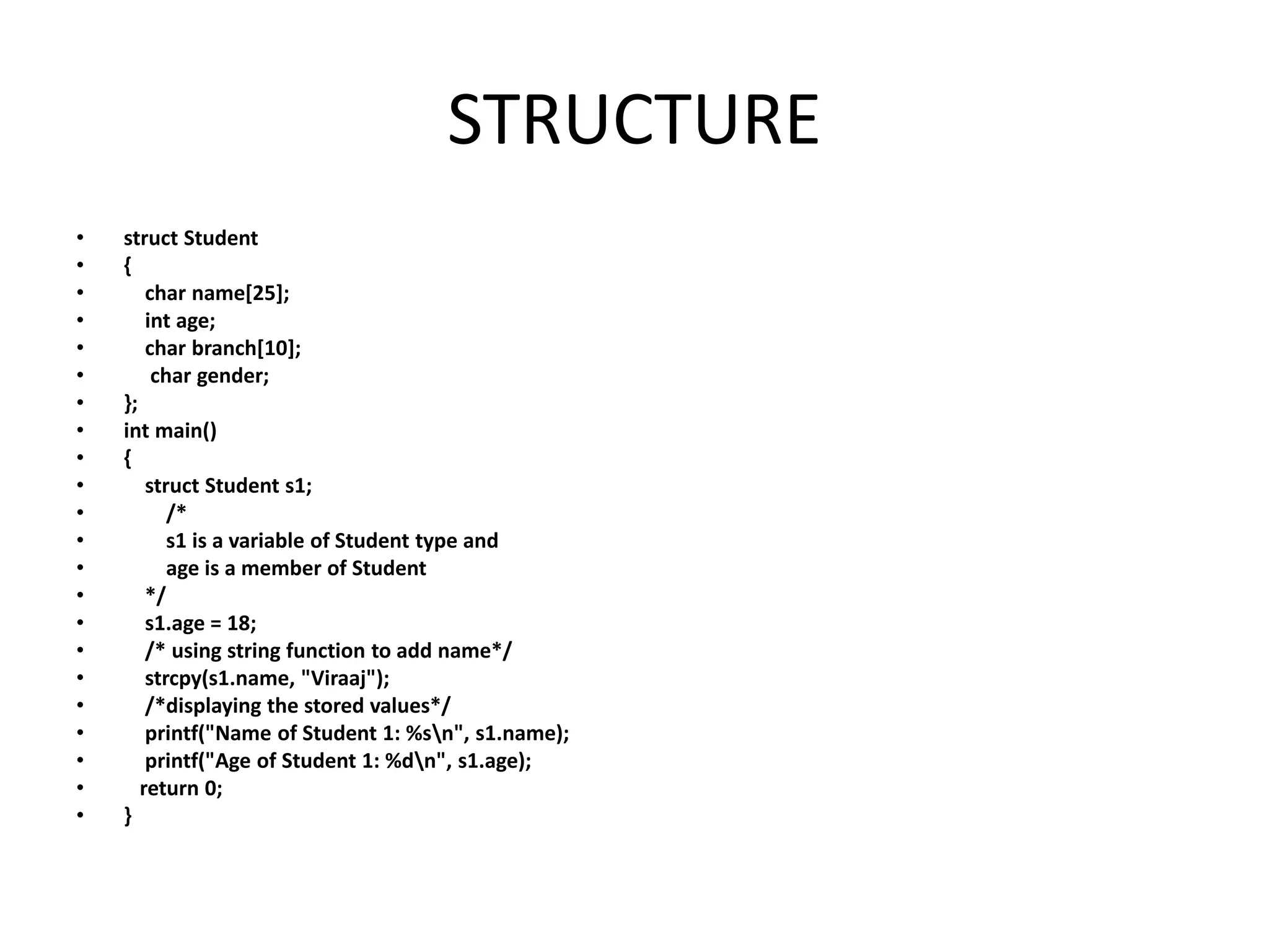 STRUCTURE
• struct Student
• {
• char name[25];
• int age;
• char branch[10];
• char gender;
• };
• int main()
• {
• struct Student s1;
• /*
• s1 is a variable of Student type and
• age is a member of Student
• */
• s1.age = 18;
• /* using string function to add name*/
• strcpy(s1.name, "Viraaj");
• /*displaying the stored values*/
• printf("Name of Student 1: %sn", s1.name);
• printf("Age of Student 1: %dn", s1.age);
• return 0;
• }
 