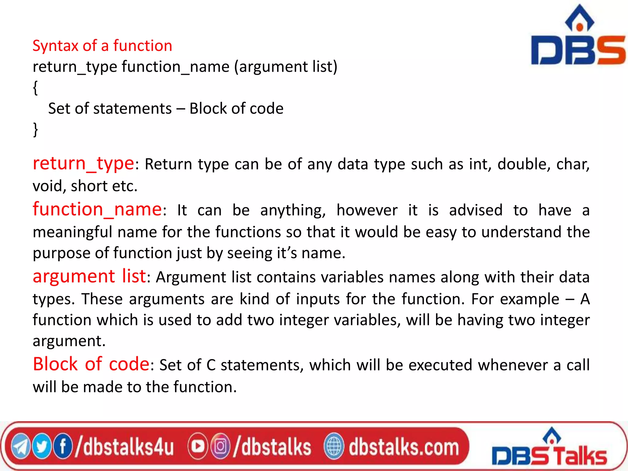 Syntax of a function
return_type function_name (argument list)
{
Set of statements – Block of code
}
return_type: Return type can be of any data type such as int, double, char,
void, short etc.
function_name: It can be anything, however it is advised to have a
meaningful name for the functions so that it would be easy to understand the
purpose of function just by seeing it’s name.
argument list: Argument list contains variables names along with their data
types. These arguments are kind of inputs for the function. For example – A
function which is used to add two integer variables, will be having two integer
argument.
Block of code: Set of C statements, which will be executed whenever a call
will be made to the function.
 
