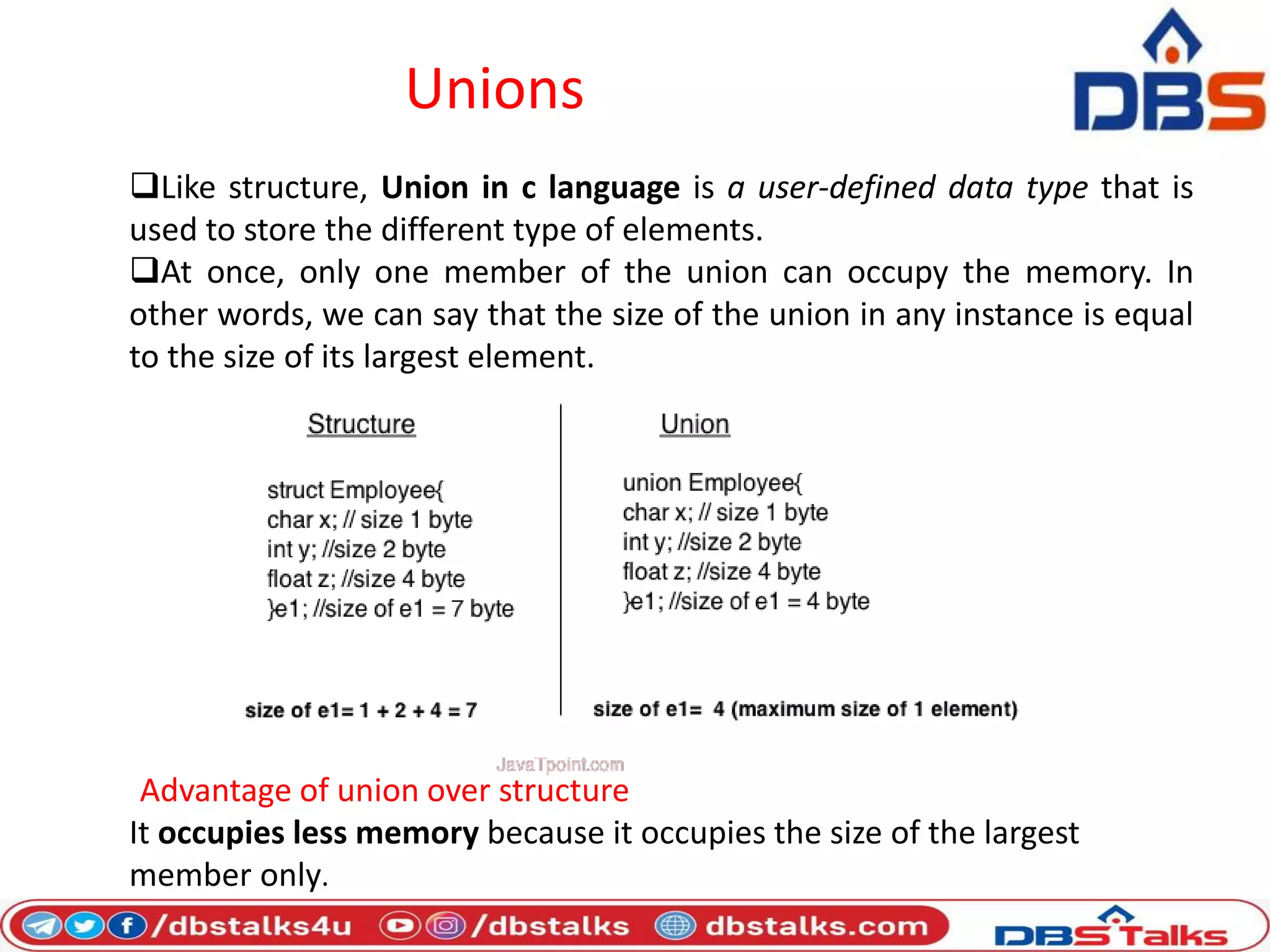Unions
Like structure, Union in c language is a user-defined data type that is
used to store the different type of elements.
At once, only one member of the union can occupy the memory. In
other words, we can say that the size of the union in any instance is equal
to the size of its largest element.
Advantage of union over structure
It occupies less memory because it occupies the size of the largest
member only.
 