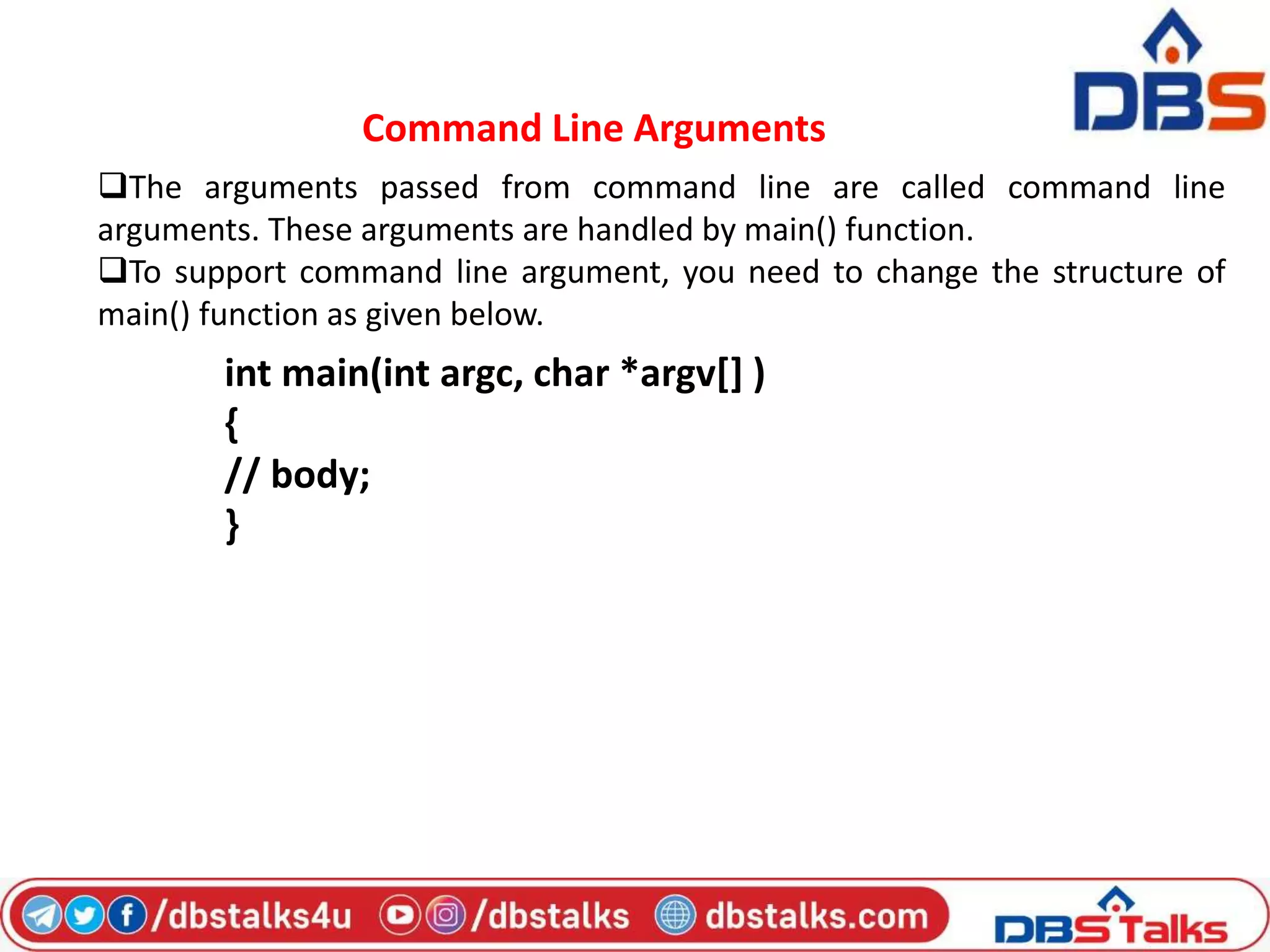 Command Line Arguments
The arguments passed from command line are called command line
arguments. These arguments are handled by main() function.
To support command line argument, you need to change the structure of
main() function as given below.
int main(int argc, char *argv[] )
{
// body;
}
 