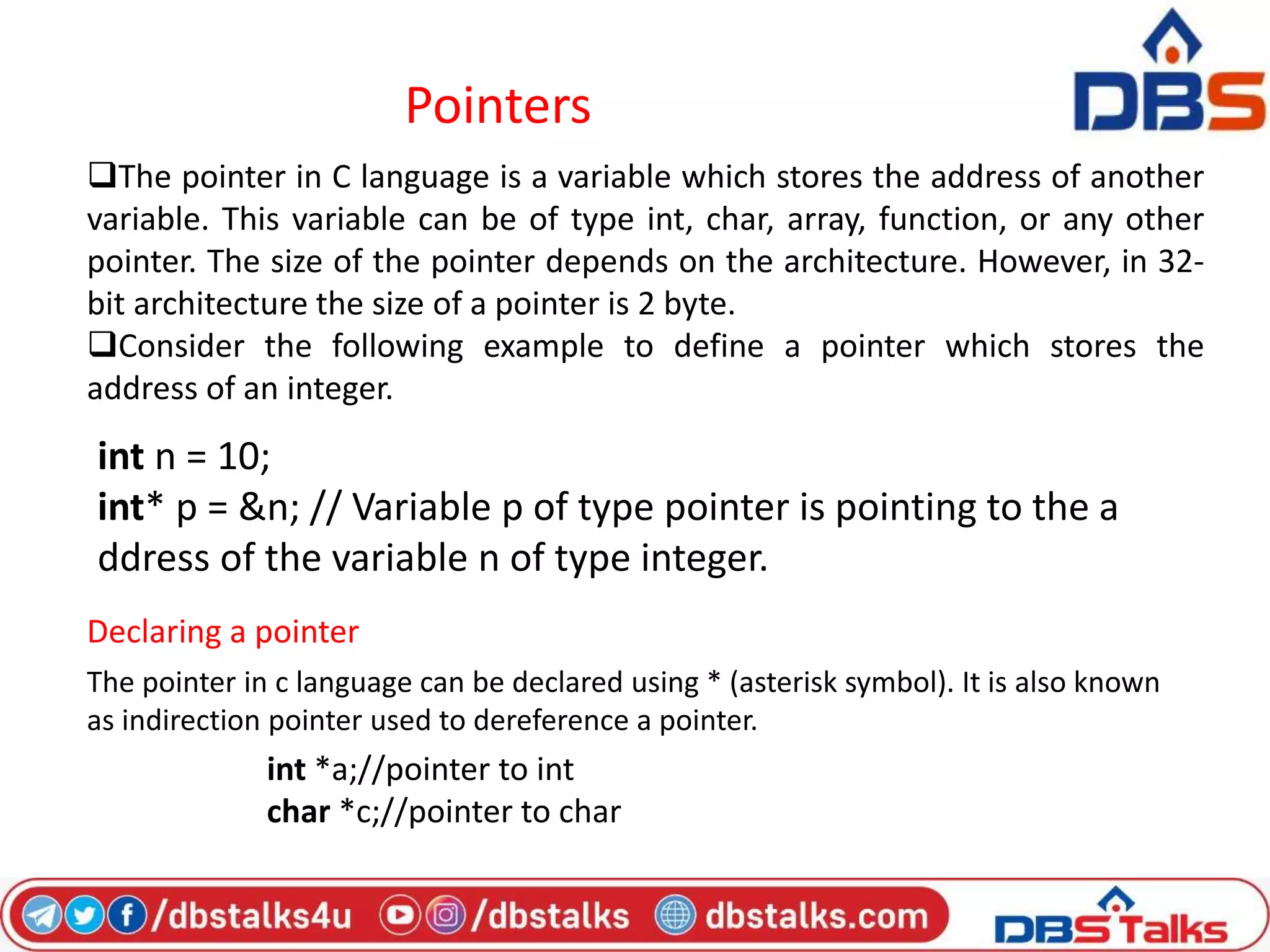 Pointers
The pointer in C language is a variable which stores the address of another
variable. This variable can be of type int, char, array, function, or any other
pointer. The size of the pointer depends on the architecture. However, in 32-
bit architecture the size of a pointer is 2 byte.
Consider the following example to define a pointer which stores the
address of an integer.
int n = 10;
int* p = &n; // Variable p of type pointer is pointing to the a
ddress of the variable n of type integer.
Declaring a pointer
The pointer in c language can be declared using * (asterisk symbol). It is also known
as indirection pointer used to dereference a pointer.
int *a;//pointer to int
char *c;//pointer to char
 