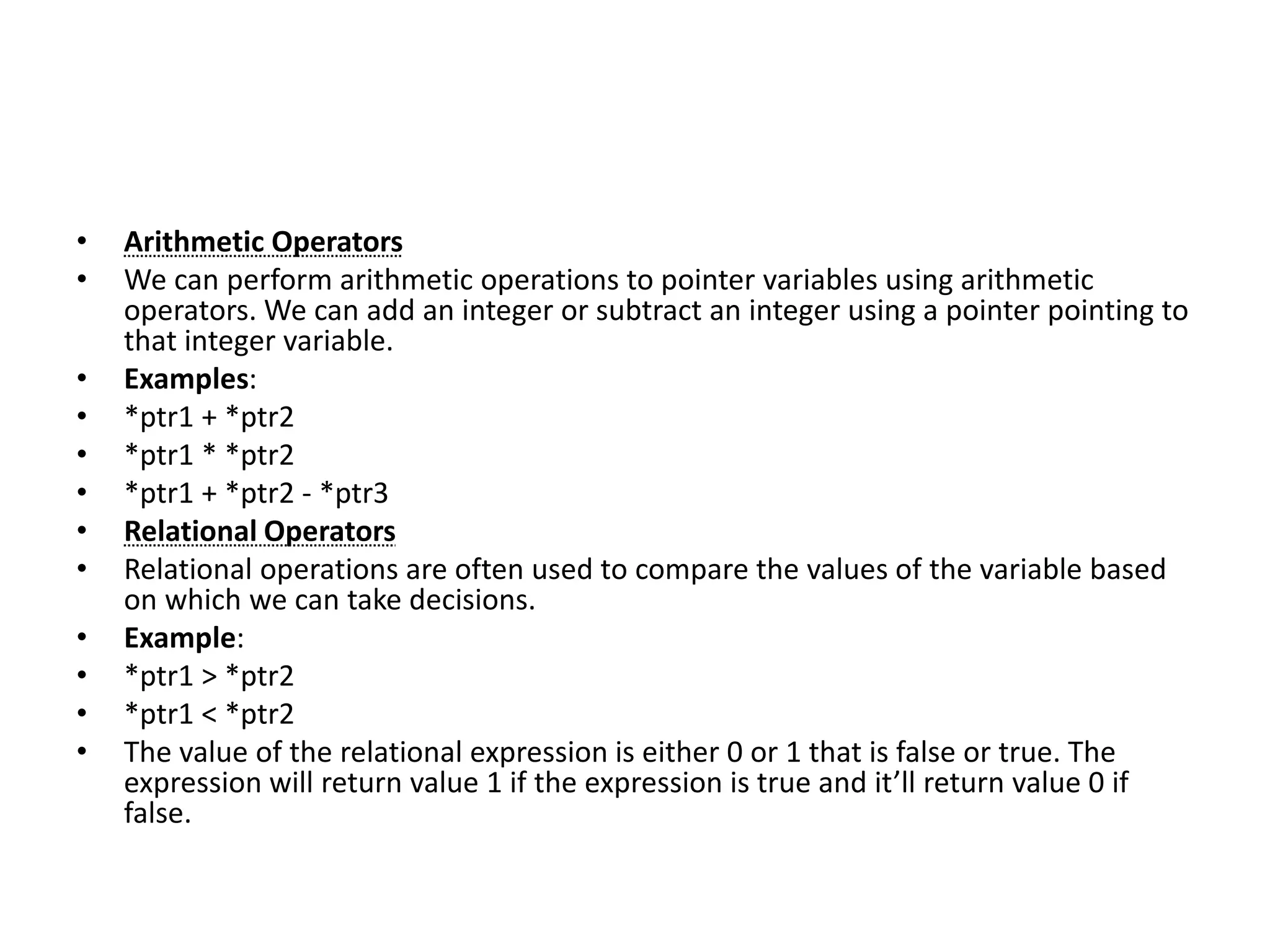 • Arithmetic Operators
• We can perform arithmetic operations to pointer variables using arithmetic
operators. We can add an integer or subtract an integer using a pointer pointing to
that integer variable.
• Examples:
• *ptr1 + *ptr2
• *ptr1 * *ptr2
• *ptr1 + *ptr2 - *ptr3
• Relational Operators
• Relational operations are often used to compare the values of the variable based
on which we can take decisions.
• Example:
• *ptr1 > *ptr2
• *ptr1 < *ptr2
• The value of the relational expression is either 0 or 1 that is false or true. The
expression will return value 1 if the expression is true and it’ll return value 0 if
false.
 