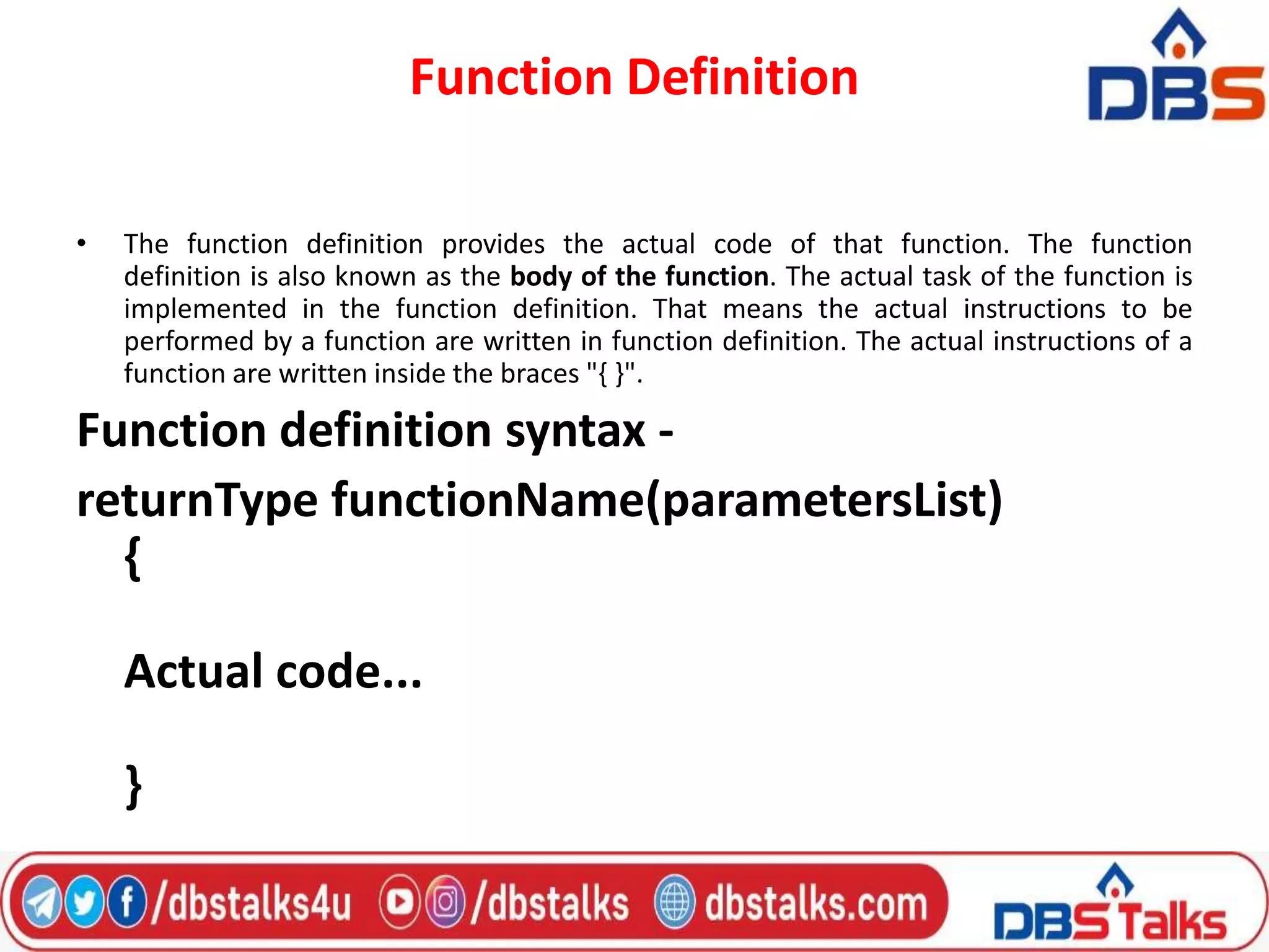Function Definition
• The function definition provides the actual code of that function. The function
definition is also known as the body of the function. The actual task of the function is
implemented in the function definition. That means the actual instructions to be
performed by a function are written in function definition. The actual instructions of a
function are written inside the braces "{ }".
Function definition syntax -
returnType functionName(parametersList)
{
Actual code...
}
 