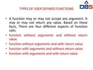TYPES OF USER DEFINED FUNCTIONS
• A function may or may not accept any argument. It
may or may not return any value. Based on these
facts, There are four different aspects of function
calls.
• function without arguments and without return
value
• function without arguments and with return value
• function with arguments and without return value
• function with arguments and with return value
 