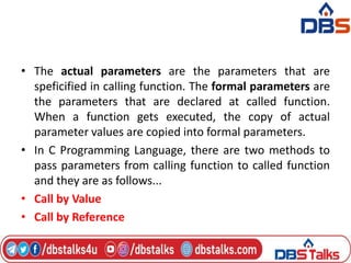 • The actual parameters are the parameters that are
speficified in calling function. The formal parameters are
the parameters that are declared at called function.
When a function gets executed, the copy of actual
parameter values are copied into formal parameters.
• In C Programming Language, there are two methods to
pass parameters from calling function to called function
and they are as follows...
• Call by Value
• Call by Reference
 