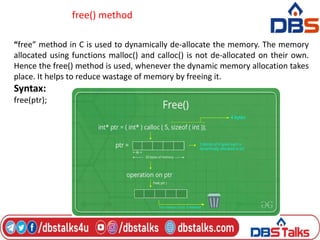 free() method
“free” method in C is used to dynamically de-allocate the memory. The memory
allocated using functions malloc() and calloc() is not de-allocated on their own.
Hence the free() method is used, whenever the dynamic memory allocation takes
place. It helps to reduce wastage of memory by freeing it.
Syntax:
free(ptr);
 