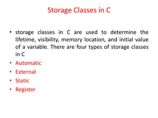 Storage Classes in C
• storage classes in C are used to determine the
lifetime, visibility, memory location, and initial value
of a variable. There are four types of storage classes
in C
• Automatic
• External
• Static
• Register
 