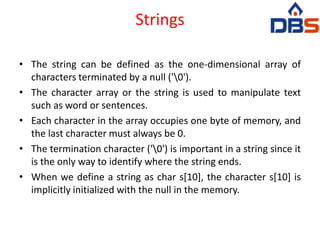 Strings
• The string can be defined as the one-dimensional array of
characters terminated by a null ('0').
• The character array or the string is used to manipulate text
such as word or sentences.
• Each character in the array occupies one byte of memory, and
the last character must always be 0.
• The termination character ('0') is important in a string since it
is the only way to identify where the string ends.
• When we define a string as char s[10], the character s[10] is
implicitly initialized with the null in the memory.
 