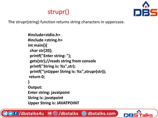 strupr()
The strupr(string) function returns string characters in uppercase.
#include<stdio.h>
#include <string.h>
int main(){
char str[20];
printf("Enter string: ");
gets(str);//reads string from console
printf("String is: %s",str);
printf("nUpper String is: %s",strupr(str));
return 0;
}
Output:
Enter string: javatpoint
String is: javatpoint
Upper String is: JAVATPOINT
 