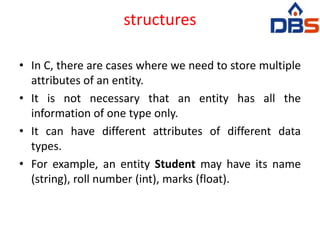 structures
• In C, there are cases where we need to store multiple
attributes of an entity.
• It is not necessary that an entity has all the
information of one type only.
• It can have different attributes of different data
types.
• For example, an entity Student may have its name
(string), roll number (int), marks (float).
 