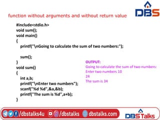 function without arguments and without return value
#include<stdio.h>
void sum();
void main()
{
printf("nGoing to calculate the sum of two numbers:");
sum();
}
void sum()
{
int a,b;
printf("nEnter two numbers");
scanf("%d %d",&a,&b);
printf("The sum is %d",a+b);
}
OUTPUT:
Going to calculate the sum of two numbers:
Enter two numbers 10
24
The sum is 34
 