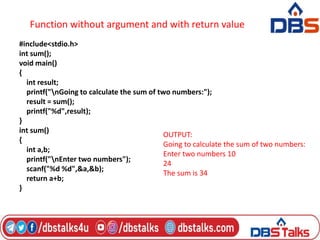 Function without argument and with return value
#include<stdio.h>
int sum();
void main()
{
int result;
printf("nGoing to calculate the sum of two numbers:");
result = sum();
printf("%d",result);
}
int sum()
{
int a,b;
printf("nEnter two numbers");
scanf("%d %d",&a,&b);
return a+b;
}
OUTPUT:
Going to calculate the sum of two numbers:
Enter two numbers 10
24
The sum is 34
 