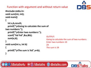 Function with argument and without return value
#include<stdio.h>
void sum(int, int);
void main()
{
int a,b,result;
printf("nGoing to calculate the sum of
two numbers:");
printf("nEnter two numbers:");
scanf("%d %d",&a,&b);
sum(a,b);
}
void sum(int a, int b)
{
printf("nThe sum is %d",a+b);
}
OUTPUT:
Going to calculate the sum of two numbers:
Enter two numbers 10
24
The sum is 34
 