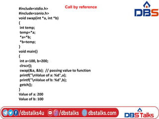 #include<stdio.h>
#include<conio.h>
void swap(int *a, int *b)
{
int temp;
temp=*a;
*a=*b;
*b=temp;
}
void main()
{
int a=100, b=200;
clrscr();
swap(&a, &b); // passing value to function
printf("nValue of a: %d",a);
printf("nValue of b: %d",b);
getch();
}
Value of a: 200
Value of b: 100
Call by reference
 