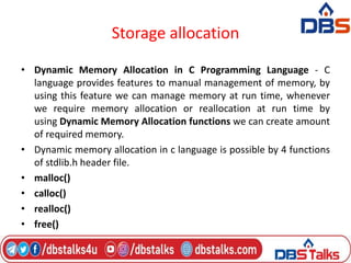 Storage allocation
• Dynamic Memory Allocation in C Programming Language - C
language provides features to manual management of memory, by
using this feature we can manage memory at run time, whenever
we require memory allocation or reallocation at run time by
using Dynamic Memory Allocation functions we can create amount
of required memory.
• Dynamic memory allocation in c language is possible by 4 functions
of stdlib.h header file.
• malloc()
• calloc()
• realloc()
• free()
 