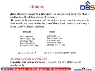 Unions
Like structure, Union in c language is a user-defined data type that is
used to store the different type of elements.
At once, only one member of the union can occupy the memory. In
other words, we can say that the size of the union in any instance is equal
to the size of its largest element.
Advantage of union over structure
It occupies less memory because it occupies the size of the largest
member only.
 