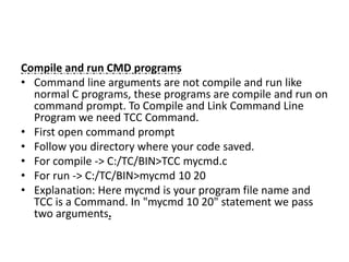Compile and run CMD programs
• Command line arguments are not compile and run like
normal C programs, these programs are compile and run on
command prompt. To Compile and Link Command Line
Program we need TCC Command.
• First open command prompt
• Follow you directory where your code saved.
• For compile -> C:/TC/BIN>TCC mycmd.c
• For run -> C:/TC/BIN>mycmd 10 20
• Explanation: Here mycmd is your program file name and
TCC is a Command. In "mycmd 10 20" statement we pass
two arguments.
 