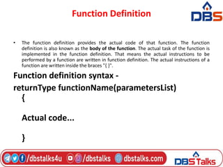 Function Definition
• The function definition provides the actual code of that function. The function
definition is also known as the body of the function. The actual task of the function is
implemented in the function definition. That means the actual instructions to be
performed by a function are written in function definition. The actual instructions of a
function are written inside the braces "{ }".
Function definition syntax -
returnType functionName(parametersList)
{
Actual code...
}
 